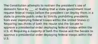 The Constitution attempts to restrain the president's use of domestic force by ___. a) Stating that a state government must request federal troops before the president can deploy them in a state to provide public order b) Strictly prohibiting presidents from ever deploying federal troops within the United States c) Requiring two-thirds of both the House and the Senate to approve a presidential order deploying federal troops within the U.S. d) Requiring a majority of both the House and the Senate to approve a presidential order deploying federal troops within the U.S.