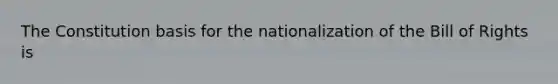 The Constitution basis for the nationalization of the Bill of Rights is