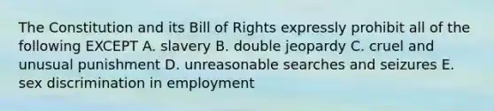 The Constitution and its Bill of Rights expressly prohibit all of the following EXCEPT A. slavery B. double jeopardy C. cruel and unusual punishment D. unreasonable searches and seizures E. sex discrimination in employment