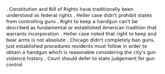 . Constitution and Bill of Rights have traditionally been understood as federal rights . Heller case didn't prohibit states from controlling guns . Right to keep a handgun can't be described as fundamental or established American tradition that warrants incorporation . Heller case noted that right to keep and bear arms is not absolute . Chicago didn't completely ban guns, just established procedures residents must follow in order to obtain a handgun which is reasonable considering the city's gun violence history . Court should defer to state judgement for gun control