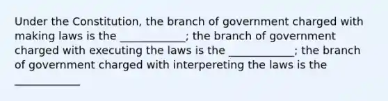 Under the Constitution, the branch of government charged with making laws is the ____________; the branch of government charged with executing the laws is the ____________; the branch of government charged with interpereting the laws is the ____________