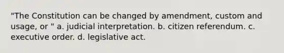 "The Constitution can be changed by amendment, custom and usage, or " a. judicial interpretation. b. citizen referendum. c. executive order. d. legislative act.