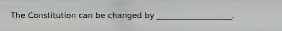 The Constitution can be changed by ___________________.