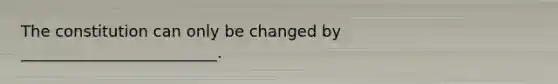 The constitution can only be changed by _________________________.