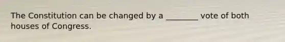 The Constitution can be changed by a ________ vote of both houses of Congress.