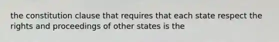 the constitution clause that requires that each state respect the rights and proceedings of other states is the