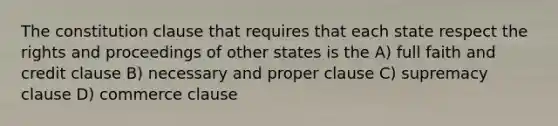 The constitution clause that requires that each state respect the rights and proceedings of other states is the A) full faith and credit clause B) necessary and proper clause C) supremacy clause D) commerce clause