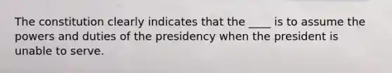 The constitution clearly indicates that the ____ is to assume the powers and duties of the presidency when the president is unable to serve.