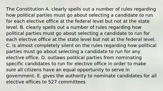 The Constitution A. clearly spells out a number of rules regarding how political parties must go about selecting a candidate to run for each elective office at the federal level but not at the state level. B. clearly spells out a number of rules regarding how political parties must go about selecting a candidate to run for each elective office at the state level but not at the federal level. C. is almost completely silent on the rules regarding how political parties must go about selecting a candidate to run for any elective office. D. outlaws political parties from nominating specific candidates to run for elective office in order to make sure all citizens have an equal opportunity to serve in government. E. gives the authority to nominate candidates for all elective offices to 527 committees