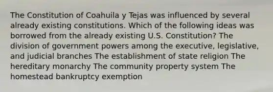 The Constitution of Coahuila y Tejas was influenced by several already existing constitutions. Which of the following ideas was borrowed from the already existing U.S. Constitution? The division of government powers among the executive, legislative, and judicial branches The establishment of state religion The hereditary monarchy The community property system The homestead bankruptcy exemption