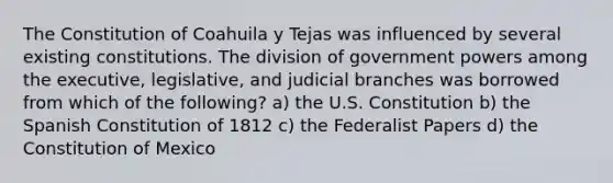 The Constitution of Coahuila y Tejas was influenced by several existing constitutions. The division of government powers among the executive, legislative, and judicial branches was borrowed from which of the following? a) the U.S. Constitution b) the Spanish Constitution of 1812 c) the Federalist Papers d) the Constitution of Mexico