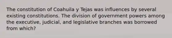 The constitution of Coahuila y Tejas was influences by several existing constitutions. The division of government powers among the executive, judicial, and legislative branches was borrowed from which?