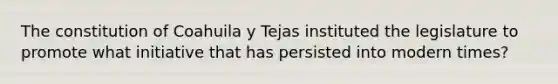 The constitution of Coahuila y Tejas instituted the legislature to promote what initiative that has persisted into modern times?