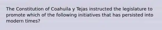 The Constitution of Coahuila y Tejas instructed the legislature to promote which of the following initiatives that has persisted into modern times?