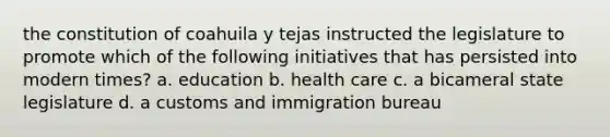 the constitution of coahuila y tejas instructed the legislature to promote which of the following initiatives that has persisted into modern times? a. education b. health care c. a bicameral state legislature d. a customs and immigration bureau