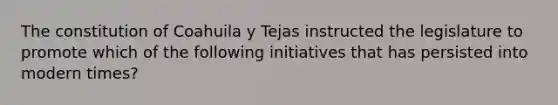 The constitution of Coahuila y Tejas instructed the legislature to promote which of the following initiatives that has persisted into modern times?