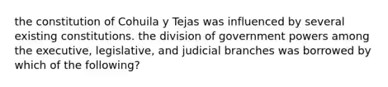 the constitution of Cohuila y Tejas was influenced by several existing constitutions. the division of government powers among the executive, legislative, and judicial branches was borrowed by which of the following?