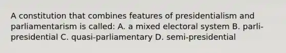 A constitution that combines features of presidentialism and parliamentarism is called: A. a mixed electoral system B. parli-presidential C. quasi-parliamentary D. semi-presidential