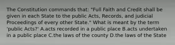 The Constitution commands that: "Full Faith and Credit shall be given in each State to the public Acts, Records, and judicial Proceedings of every other State." What is meant by the term 'public Acts?' A.acts recorded in a public place B.acts undertaken in a public place C.the laws of the county D.the laws of the State