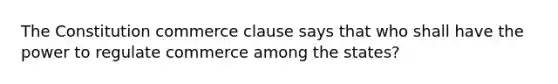 The Constitution commerce clause says that who shall have the power to regulate commerce among the states?