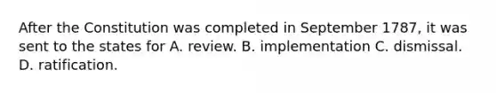 After the Constitution was completed in September 1787, it was sent to the states for A. review. B. implementation C. dismissal. D. ratification.