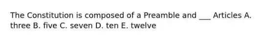 The Constitution is composed of a Preamble and ___ Articles A. three B. five C. seven D. ten E. twelve