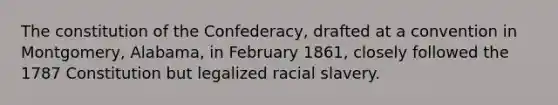 The constitution of the Confederacy, drafted at a convention in Montgomery, Alabama, in February 1861, closely followed the 1787 Constitution but legalized racial slavery.