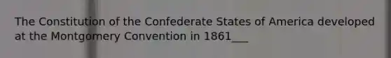 The Constitution of the Confederate States of America developed at the Montgomery Convention in 1861___