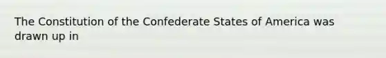 The Constitution of the Confederate States of America was drawn up in