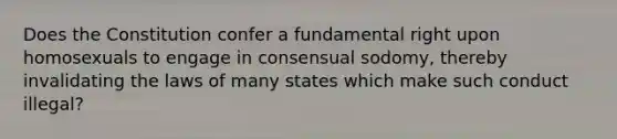 Does the Constitution confer a fundamental right upon homosexuals to engage in consensual sodomy, thereby invalidating the laws of many states which make such conduct illegal?