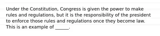 Under the Constitution, Congress is given the power to make rules and regulations, but it is the responsibility of the president to enforce those rules and regulations once they become law. This is an example of ______.