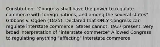 Constitution: "Congress shall have the power to regulate commerce with foreign nations, and among the several states" Gibbons v. Ogden (1825): Declared that ONLY Congress can regulate interstate commerce. States cannot. 1937-present: Very broad interpretation of "interstate commerce" Allowed Congress to regulating anything "affecting" interstate commerce