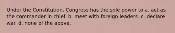 Under the Constitution, Congress has the sole power to a. act as the commander in chief. b. meet with foreign leaders. c. declare war. d. none of the above.