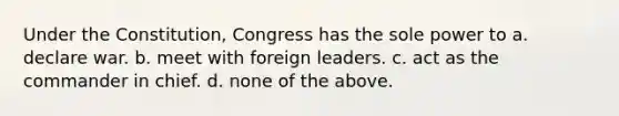 Under the Constitution, Congress has the sole power to a. declare war. b. meet with foreign leaders. c. act as the commander in chief. d. none of the above.