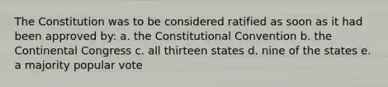 The Constitution was to be considered ratified as soon as it had been approved by: a. the Constitutional Convention b. the Continental Congress c. all thirteen states d. nine of the states e. a majority popular vote