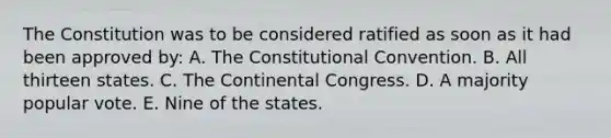 The Constitution was to be considered ratified as soon as it had been approved by: A. The Constitutional Convention. B. All thirteen states. C. The Continental Congress. D. A majority popular vote. E. Nine of the states.