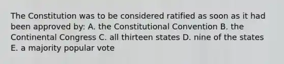 The Constitution was to be considered ratified as soon as it had been approved by: A. <a href='https://www.questionai.com/knowledge/knd5xy61DJ-the-constitutional-convention' class='anchor-knowledge'>the constitutional convention</a> B. <a href='https://www.questionai.com/knowledge/kjnO4tUwQH-the-continental-congress' class='anchor-knowledge'>the continental congress</a> C. all thirteen states D. nine of the states E. a majority popular vote