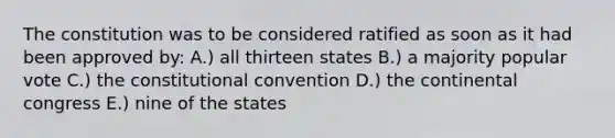 The constitution was to be considered ratified as soon as it had been approved by: A.) all thirteen states B.) a majority popular vote C.) <a href='https://www.questionai.com/knowledge/knd5xy61DJ-the-constitutional-convention' class='anchor-knowledge'>the constitutional convention</a> D.) <a href='https://www.questionai.com/knowledge/kjnO4tUwQH-the-continental-congress' class='anchor-knowledge'>the continental congress</a> E.) nine of the states