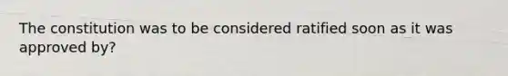 The constitution was to be considered ratified soon as it was approved by?