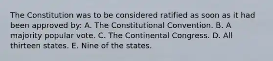 The Constitution was to be considered ratified as soon as it had been approved by: A. The Constitutional Convention. B. A majority popular vote. C. The Continental Congress. D. All thirteen states. E. Nine of the states.