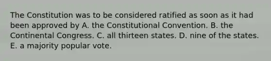 The Constitution was to be considered ratified as soon as it had been approved by A. the Constitutional Convention. B. the Continental Congress. C. all thirteen states. D. nine of the states. E. a majority popular vote.