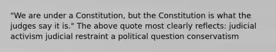 "We are under a Constitution, but the Constitution is what the judges say it is." The above quote most clearly reflects: judicial activism judicial restraint a political question conservatism