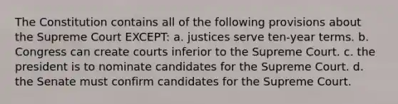 The Constitution contains all of the following provisions about the Supreme Court EXCEPT: a. justices serve ten-year terms. b. Congress can create courts inferior to the Supreme Court. c. the president is to nominate candidates for the Supreme Court. d. the Senate must confirm candidates for the Supreme Court.