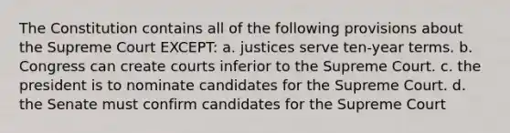 The Constitution contains all of the following provisions about the Supreme Court EXCEPT: a. justices serve ten-year terms. b. Congress can create courts inferior to the Supreme Court. c. the president is to nominate candidates for the Supreme Court. d. the Senate must confirm candidates for the Supreme Court