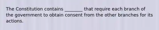 The Constitution contains ________ that require each branch of the government to obtain consent from the other branches for its actions.