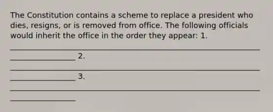 The Constitution contains a scheme to replace a president who dies, resigns, or is removed from office. The following officials would inherit the office in the order they appear: 1. __________________________________________________________________________________ ​2. __________________________________________________________________________________ ​3. __________________________________________________________________________________