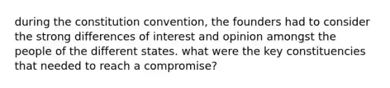 during the constitution convention, the founders had to consider the strong differences of interest and opinion amongst the people of the different states. what were the key constituencies that needed to reach a compromise?