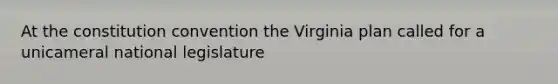 At the constitution convention the Virginia plan called for a unicameral national legislature