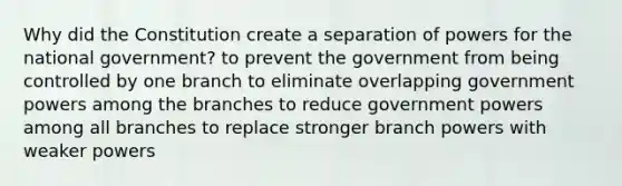 Why did the Constitution create a separation of powers for the national government? to prevent the government from being controlled by one branch to eliminate overlapping government powers among the branches to reduce government powers among all branches to replace stronger branch powers with weaker powers