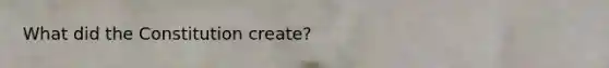 What did the Constitution create?